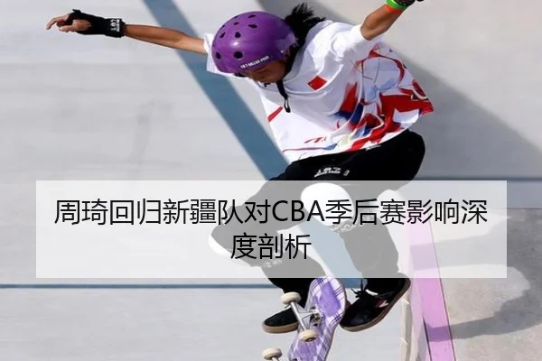 周琦回归新疆队对CBA季后赛影响深度剖析